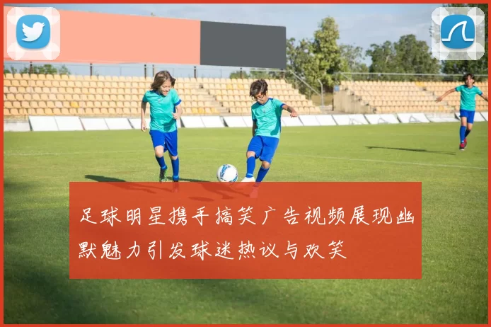 足球明星携手搞笑广告视频展现幽默魅力引发球迷热议与欢笑
