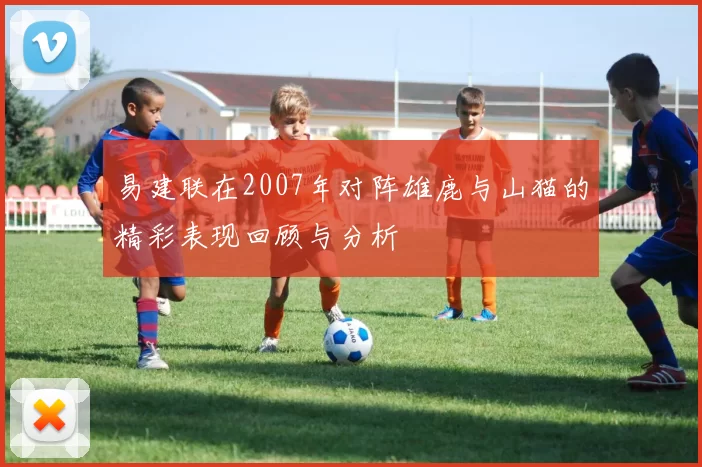易建联在2007年对阵雄鹿与山猫的精彩表现回顾与分析