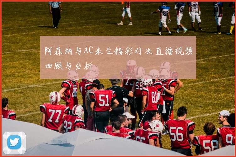 阿森纳与AC米兰精彩对决直播视频回顾与分析