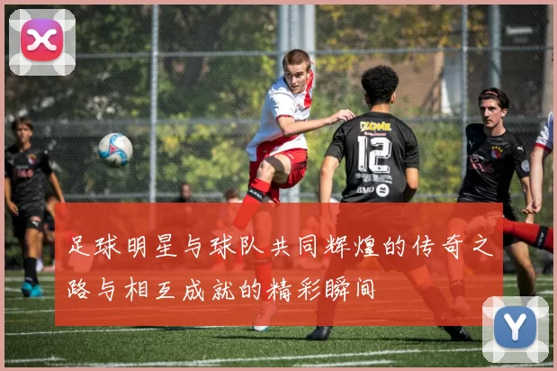 足球明星与球队共同辉煌的传奇之路与相互成就的精彩瞬间