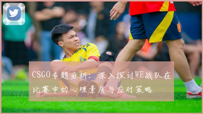 CSGO专题分析：深入探讨WE战队在比赛中的心理素质与应对策略