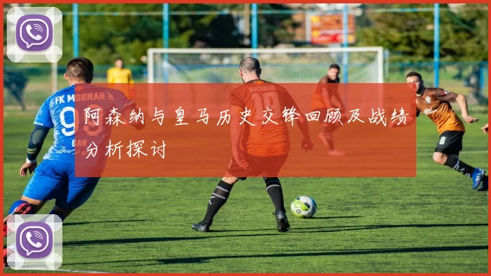 阿森纳与皇马历史交锋回顾及战绩分析探讨