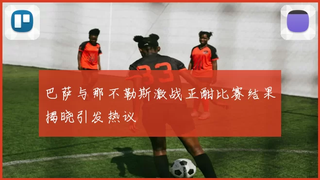 巴萨与那不勒斯激战正酣比赛结果揭晓引发热议