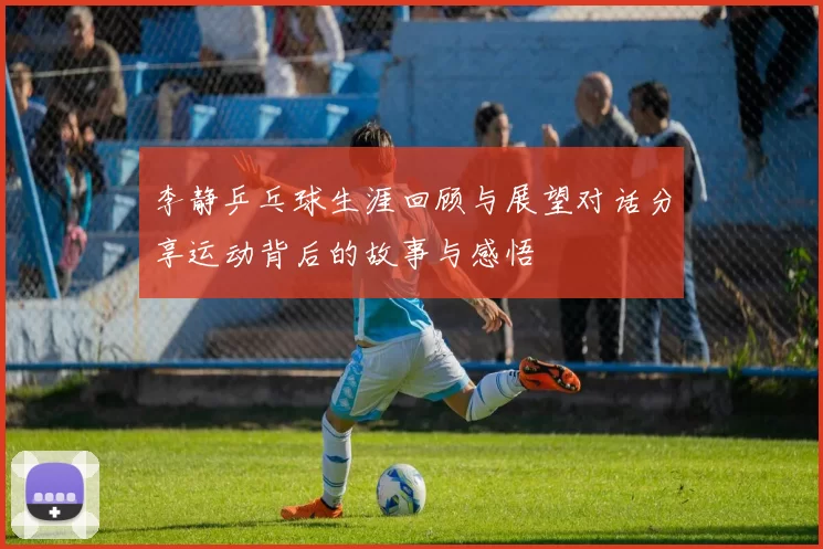 李静乒乓球生涯回顾与展望对话分享运动背后的故事与感悟
