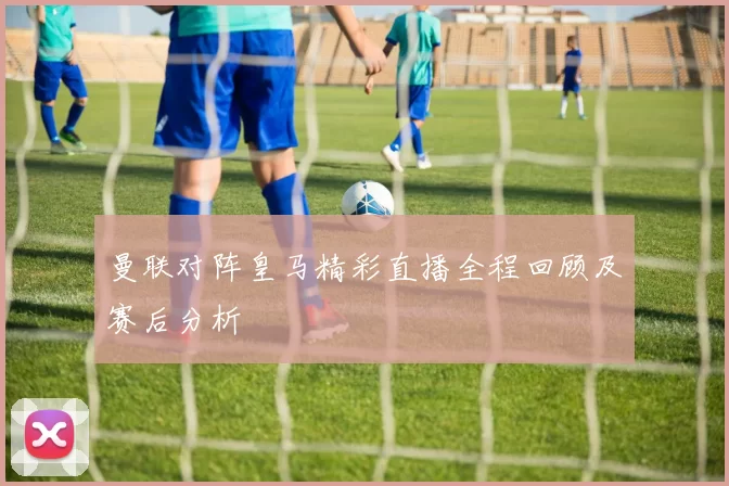 曼联对阵皇马精彩直播全程回顾及赛后分析