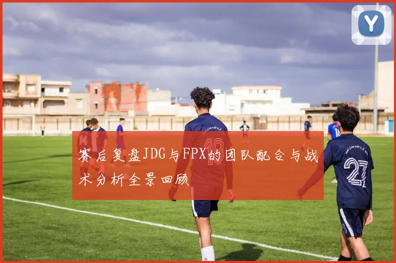 赛后复盘JDG与FPX的团队配合与战术分析全景回顾