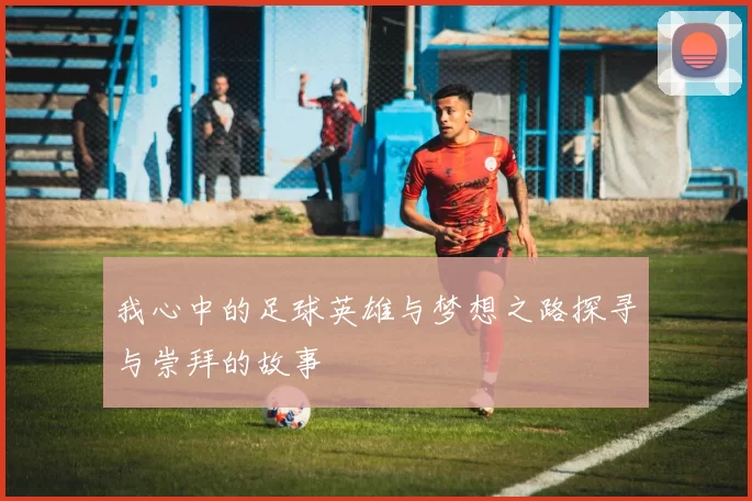 我心中的足球英雄与梦想之路探寻与崇拜的故事