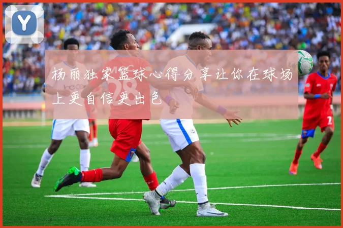 杨丽独家篮球心得分享让你在球场上更自信更出色