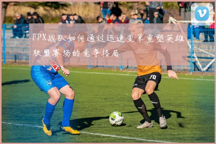 FPX战队如何通过迅速变革重塑英雄联盟赛场的竞争格局