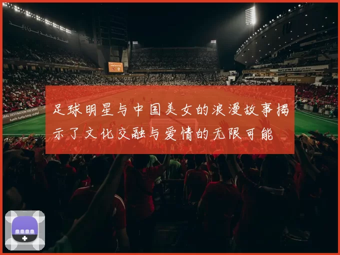 足球明星与中国美女的浪漫故事揭示了文化交融与爱情的无限可能