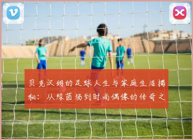 贝克汉姆的足球人生与家庭生活揭秘：从绿茵场到时尚偶像的传奇之路