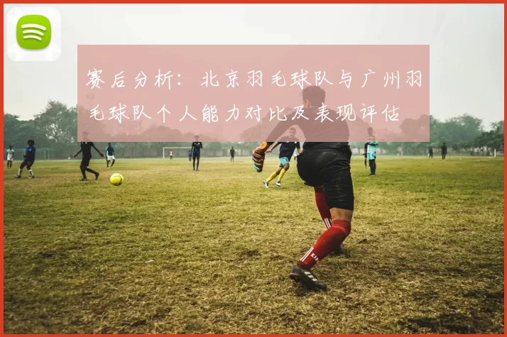 赛后分析：北京羽毛球队与广州羽毛球队个人能力对比及表现评估