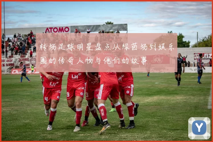 转场足球明星盘点从绿茵场到娱乐圈的传奇人物与他们的故事