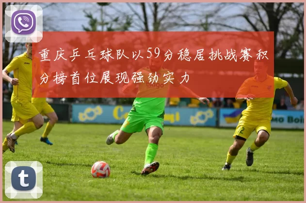 重庆乒乓球队以59分稳居挑战赛积分榜首位展现强劲实力