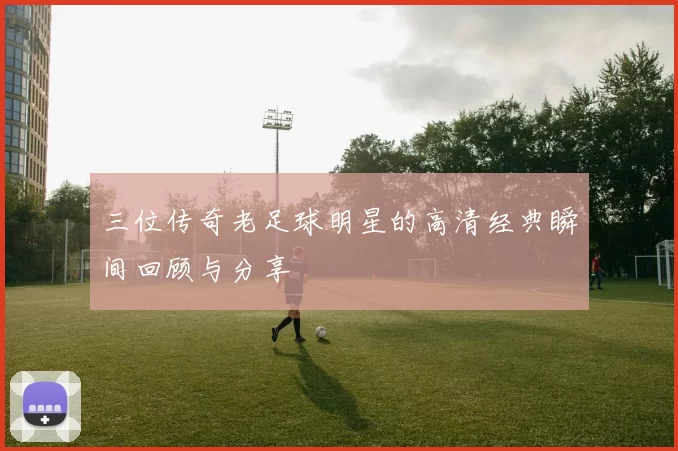 三位传奇老足球明星的高清经典瞬间回顾与分享