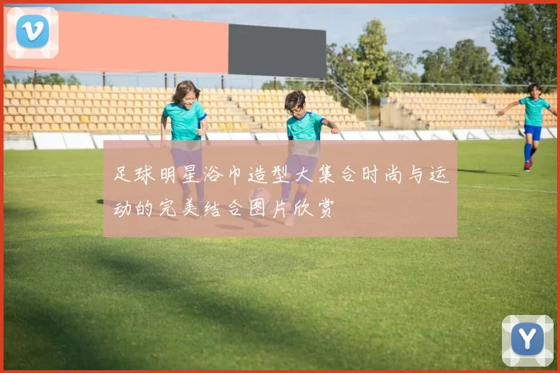 足球明星浴巾造型大集合时尚与运动的完美结合图片欣赏