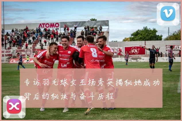 专访羽毛球女王杨秀英揭秘她成功背后的秘诀与奋斗历程