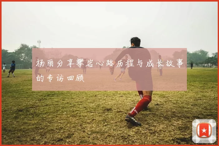 杨丽分享攀岩心路历程与成长故事的专访回顾