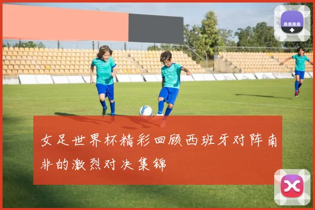 女足世界杯精彩回顾西班牙对阵南非的激烈对决集锦