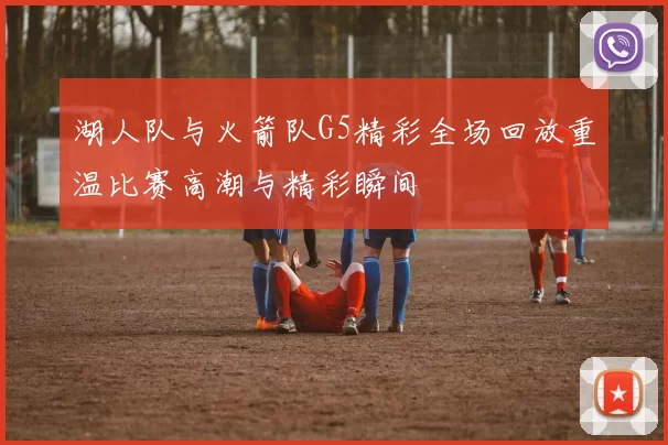 湖人队与火箭队G5精彩全场回放重温比赛高潮与精彩瞬间